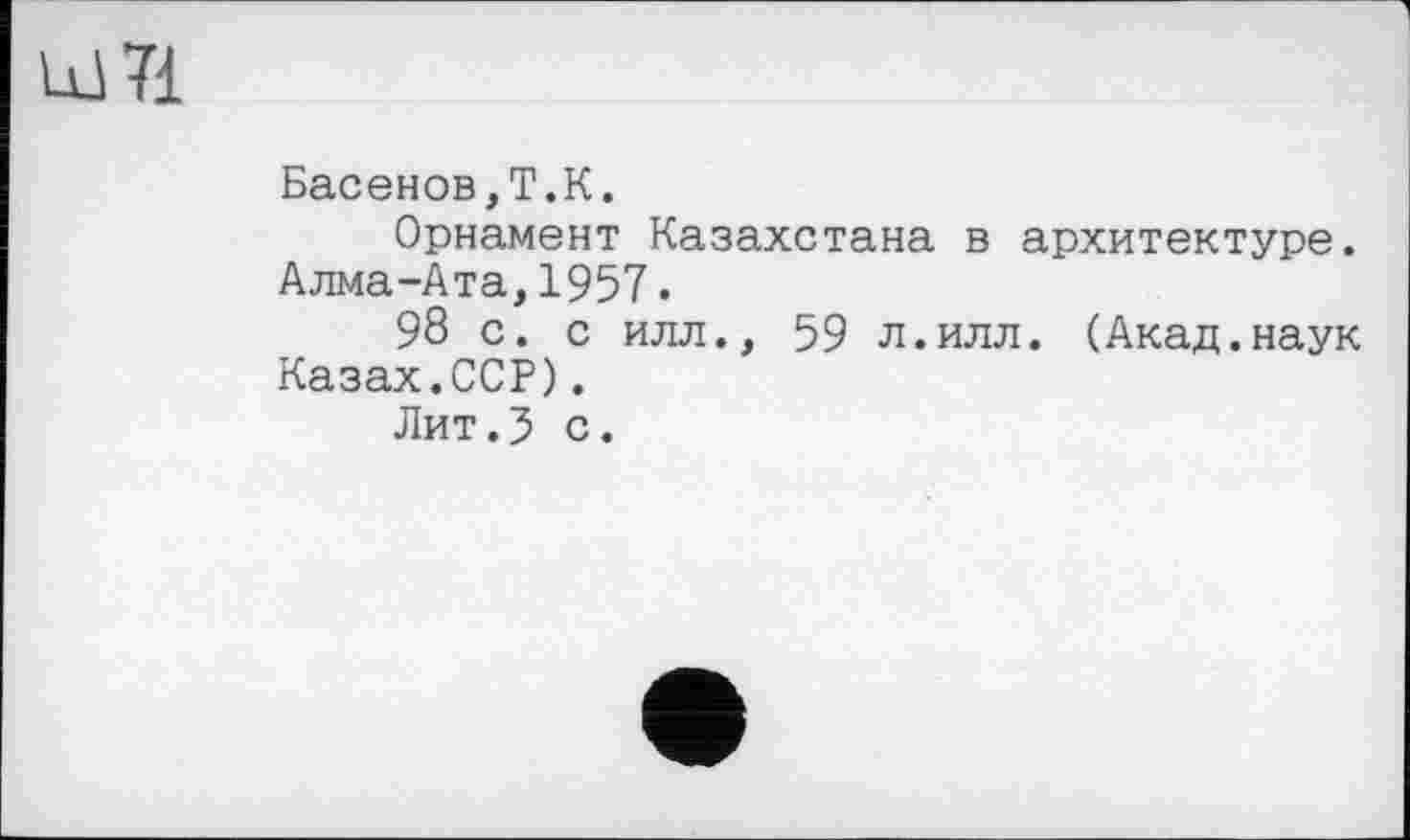 ﻿Басенов,Т.К.
Орнамент Казахстана в архитектуре. Алма-Ата,1957.
98 с. с илл., 59 л.илл. (Акад.наук Казах.ССР).
Лит.5 с.